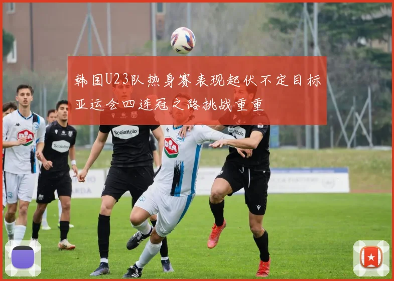 韩国U23队热身赛表现起伏不定目标亚运会四连冠之路挑战重重
