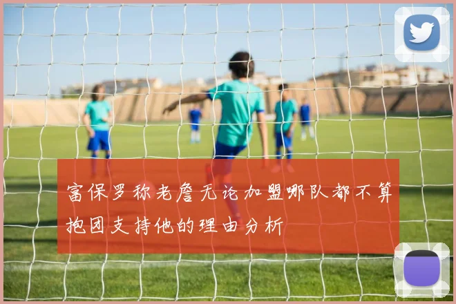 富保罗称老詹无论加盟哪队都不算抱团支持他的理由分析