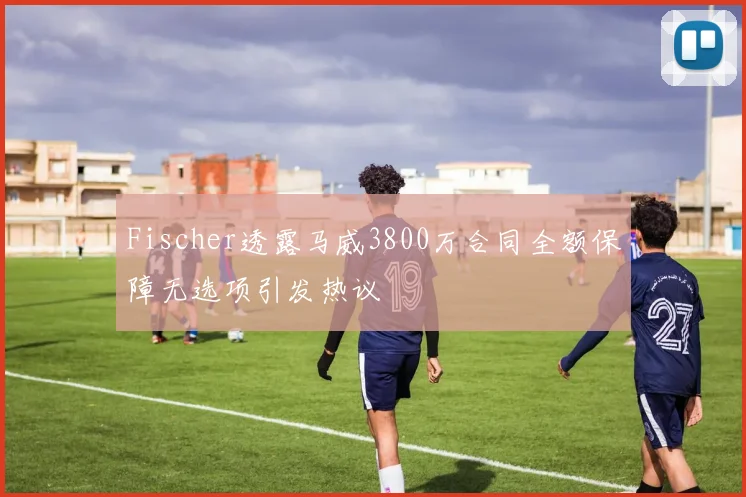 Fischer透露马威3800万合同全额保障无选项引发热议