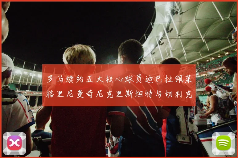 罗马续约五大核心球员迪巴拉佩莱格里尼曼奇尼克里斯坦特与切利克共创未来