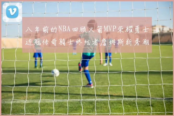 八年前的NBA回顾火箭MVP荣耀勇士连冠传奇骑士终结者詹姆斯新秀潮流涌动