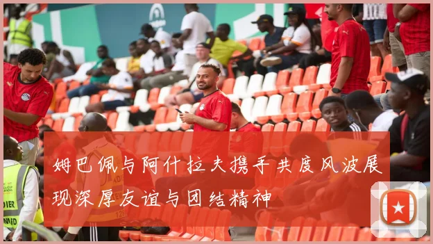 姆巴佩与阿什拉夫携手共度风波展现深厚友谊与团结精神