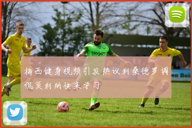 梅西健身视频引发热议利桑德罗调侃莫利纳快来学习