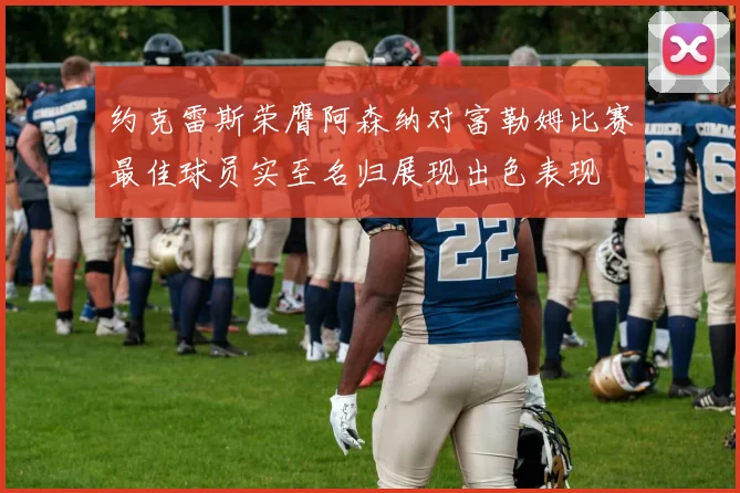 约克雷斯荣膺阿森纳对富勒姆比赛最佳球员实至名归展现出色表现